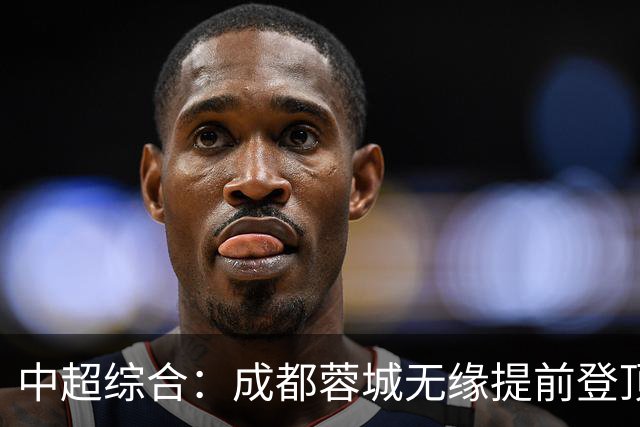 中超综合：成都蓉城无缘提前登顶
