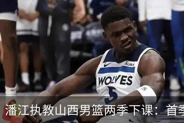 潘江执教山西男篮两季下课：首季常规赛第二+季后赛四强+杯赛亚军